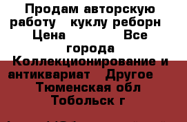 Продам авторскую работу - куклу-реборн › Цена ­ 27 000 - Все города Коллекционирование и антиквариат » Другое   . Тюменская обл.,Тобольск г.